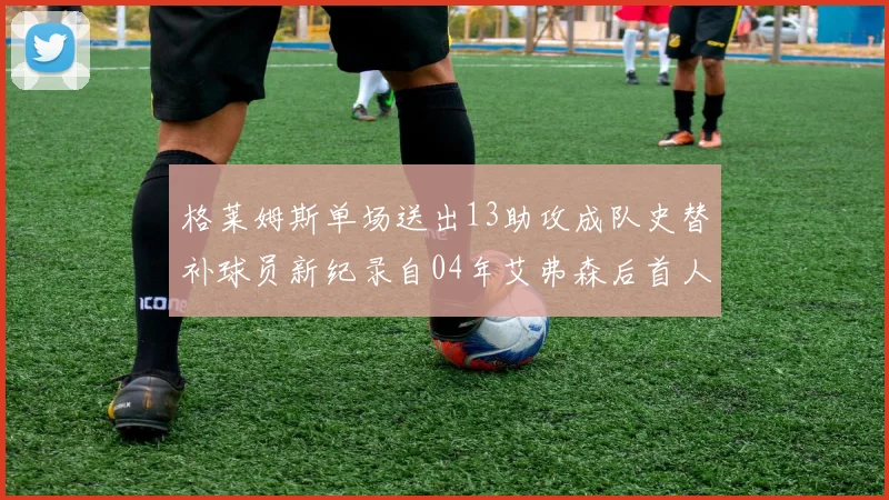 格莱姆斯单场送出13助攻成队史替补球员新纪录自04年艾弗森后首人