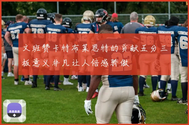 文班赞卡特布莱恩特的贡献五分三板意义非凡让人倍感骄傲