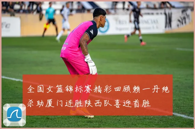 全国女篮锦标赛精彩回顾赖一丹绝杀助厦门连胜陕西队喜迎首胜