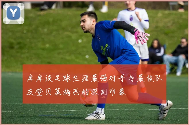 库库谈足球生涯最强对手与最佳队友登贝莱梅西的深刻印象