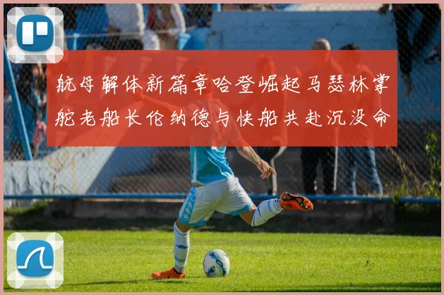 航母解体新篇章哈登崛起马瑟林掌舵老船长伦纳德与快船共赴沉没命运