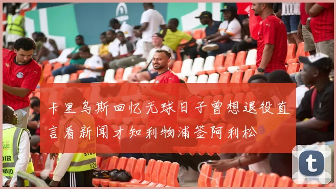卡里乌斯回忆无球日子曾想退役直言看新闻才知利物浦签阿利松