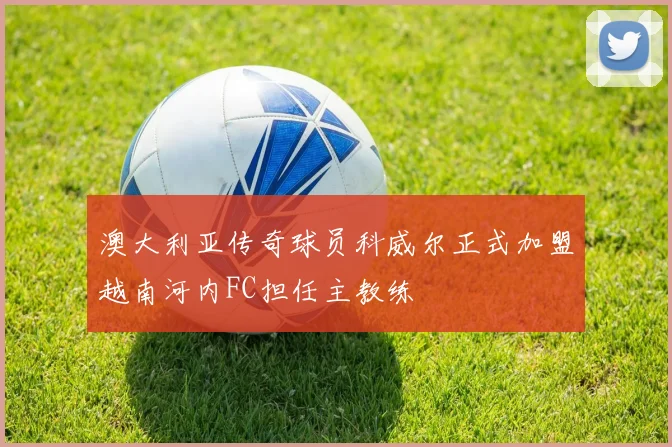 澳大利亚传奇球员科威尔正式加盟越南河内FC担任主教练