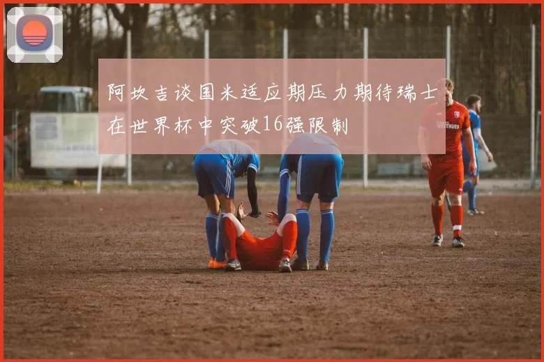 阿坎吉谈国米适应期压力期待瑞士在世界杯中突破16强限制