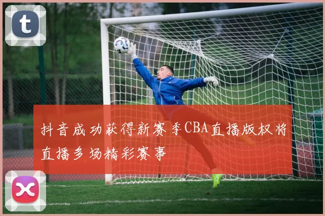 抖音成功获得新赛季CBA直播版权将直播多场精彩赛事