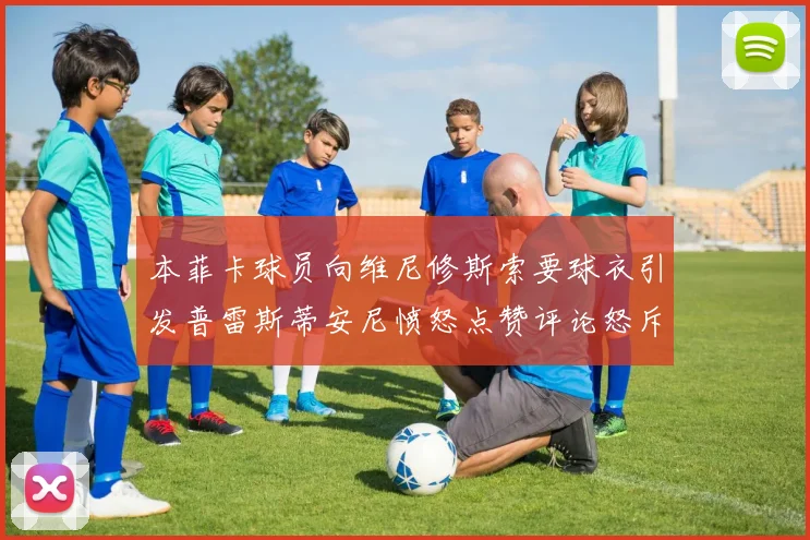 本菲卡球员向维尼修斯索要球衣引发普雷斯蒂安尼愤怒点赞评论怒斥队友