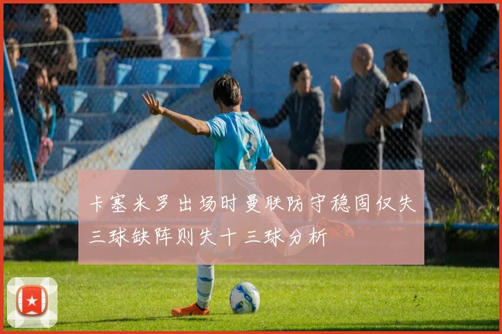 卡塞米罗出场时曼联防守稳固仅失三球缺阵则失十三球分析