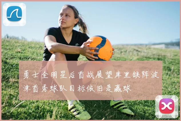 勇士全明星后首战展望库里缺阵波津首秀球队目标依旧是赢球