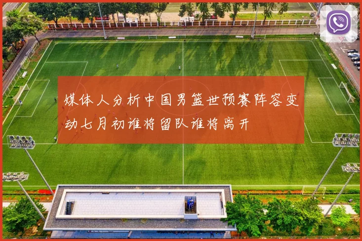 媒体人分析中国男篮世预赛阵容变动七月初谁将留队谁将离开
