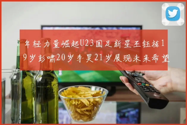 年轻力量崛起U23国足新星王钰栋19岁彭啸20岁李昊21岁展现未来希望