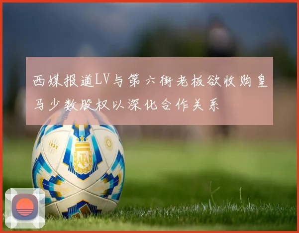 西媒报道LV与第六街老板欲收购皇马少数股权以深化合作关系
