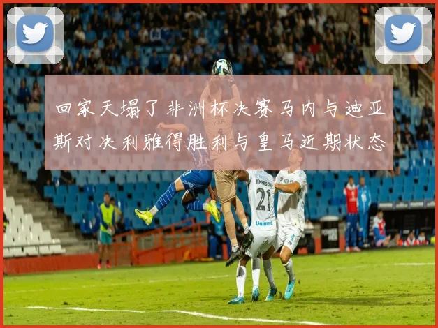 回家天塌了非洲杯决赛马内与迪亚斯对决利雅得胜利与皇马近期状态堪忧