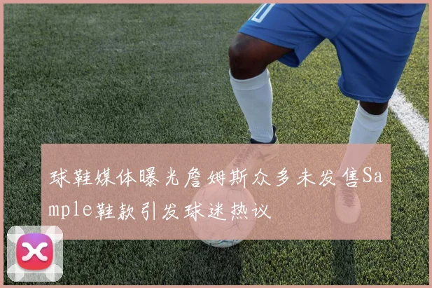 球鞋媒体曝光詹姆斯众多未发售Sample鞋款引发球迷热议
