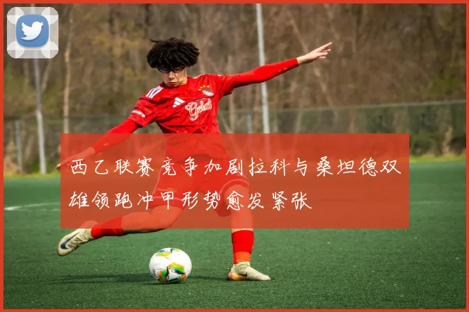 西乙联赛竞争加剧拉科与桑坦德双雄领跑冲甲形势愈发紧张