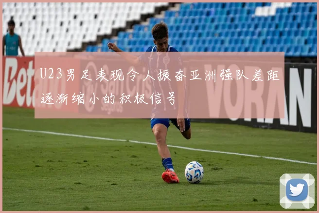 U23男足表现令人振奋亚洲强队差距逐渐缩小的积极信号