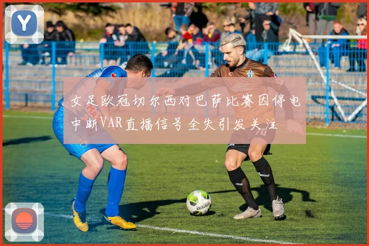 女足欧冠切尔西对巴萨比赛因停电中断VAR直播信号全失引发关注