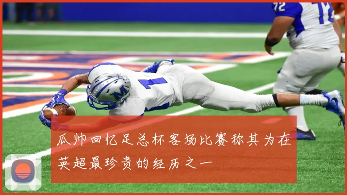 瓜帅回忆足总杯客场比赛称其为在英超最珍贵的经历之一
