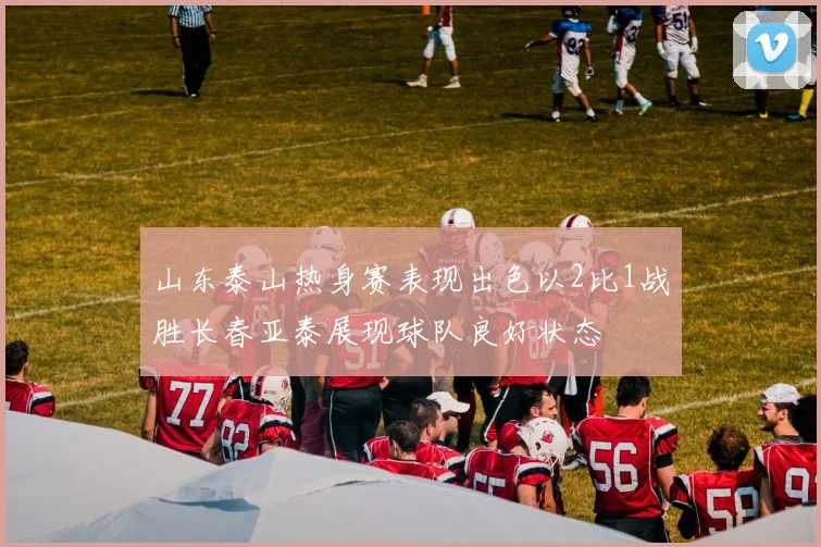 山东泰山热身赛表现出色以2比1战胜长春亚泰展现球队良好状态