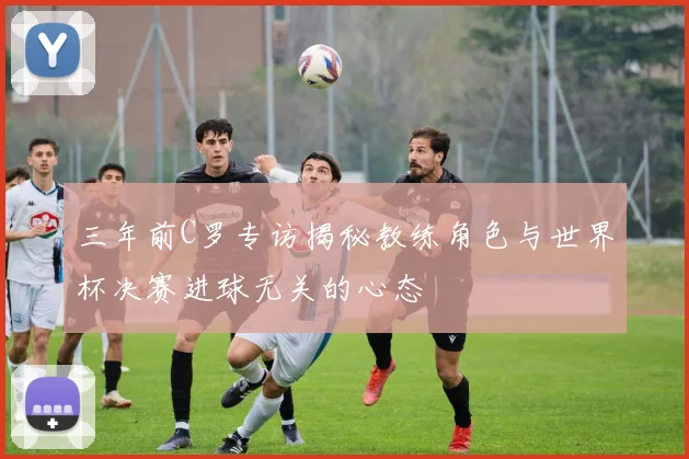 三年前C罗专访揭秘教练角色与世界杯决赛进球无关的心态