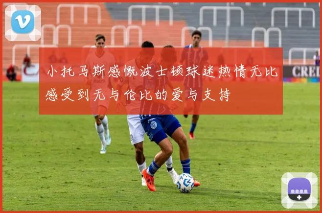小托马斯感慨波士顿球迷热情无比感受到无与伦比的爱与支持
